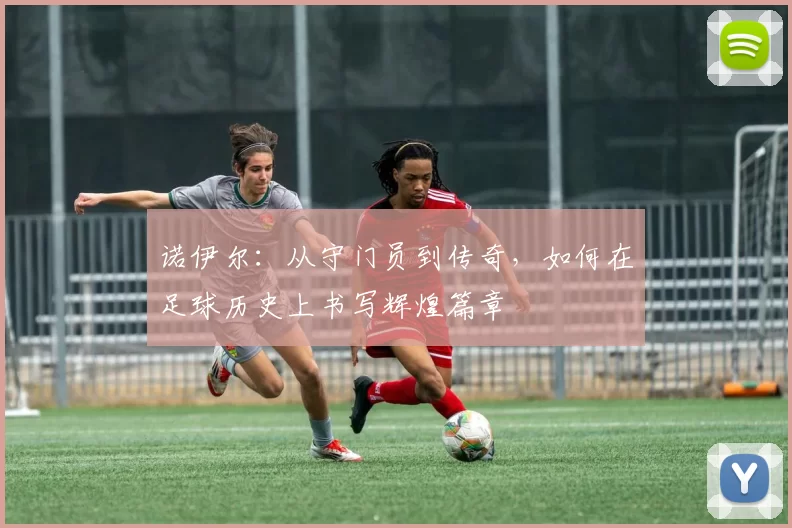 诺伊尔：从守门员到传奇，如何在足球历史上书写辉煌篇章