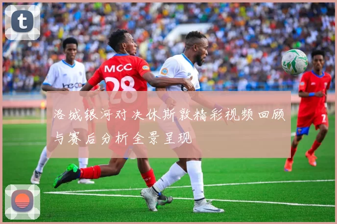 洛城银河对决休斯敦精彩视频回顾与赛后分析全景呈现