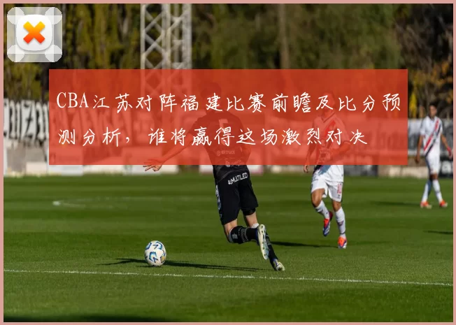 CBA江苏对阵福建比赛前瞻及比分预测分析，谁将赢得这场激烈对决