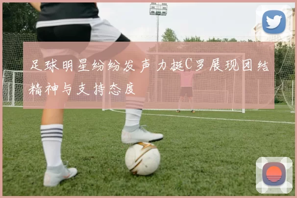 足球明星纷纷发声力挺C罗展现团结精神与支持态度