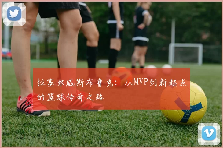 拉塞尔威斯布鲁克：从MVP到新起点的篮球传奇之路