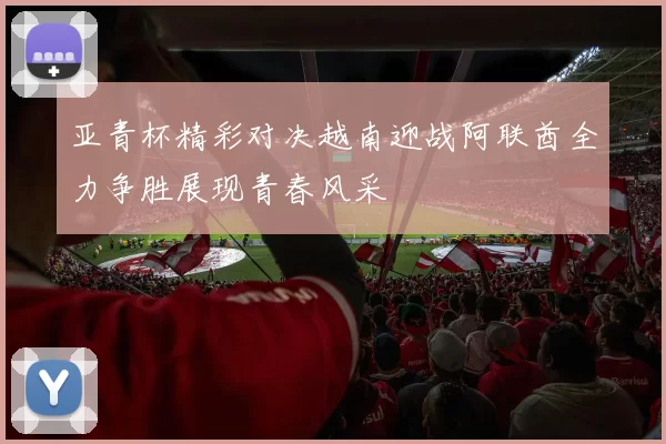 亚青杯精彩对决越南迎战阿联酋全力争胜展现青春风采