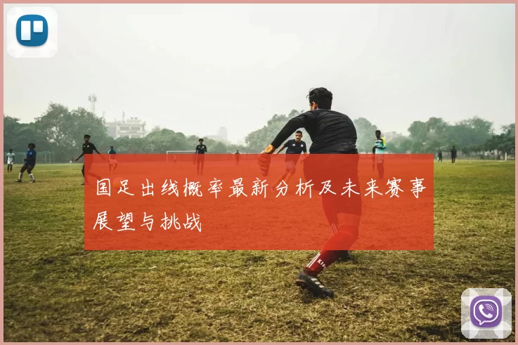 国足出线概率最新分析及未来赛事展望与挑战