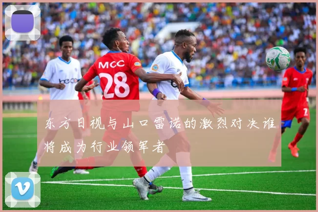 东方日视与山口雷诺的激烈对决谁将成为行业领军者