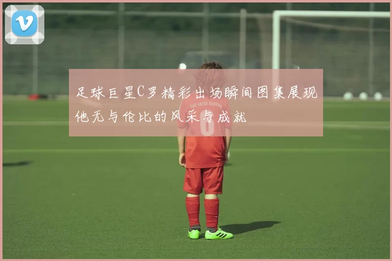 足球巨星C罗精彩出场瞬间图集展现他无与伦比的风采与成就