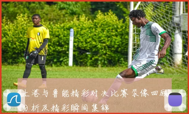 上港与鲁能精彩对决比赛录像回顾分析及精彩瞬间集锦