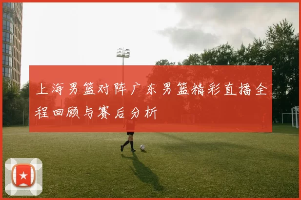 上海男篮对阵广东男篮精彩直播全程回顾与赛后分析